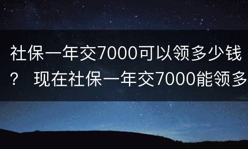 社保一年交7000可以领多少钱？ 现在社保一年交7000能领多少钱