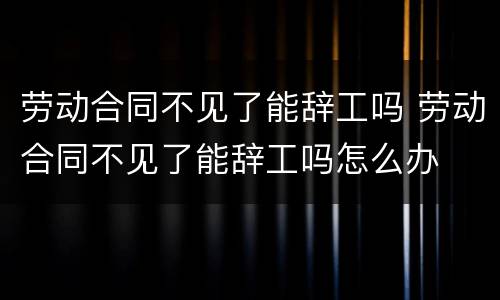 劳动合同不见了能辞工吗 劳动合同不见了能辞工吗怎么办