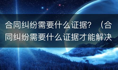 合同纠纷需要什么证据？（合同纠纷需要什么证据才能解决）