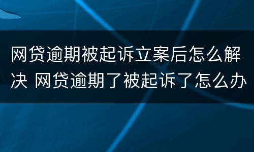 网贷逾期被起诉立案后怎么解决 网贷逾期了被起诉了怎么办