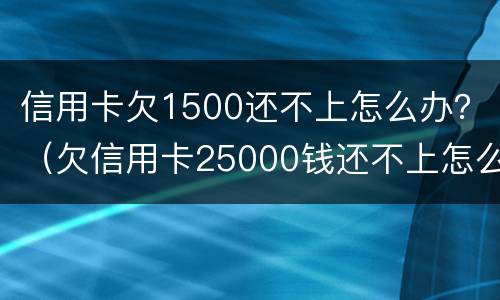 信用卡欠1500还不上怎么办？（欠信用卡25000钱还不上怎么办）