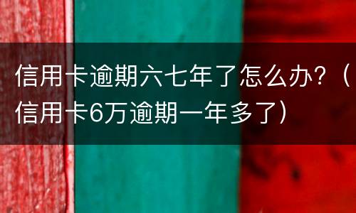 信用卡逾期六七年了怎么办?（信用卡6万逾期一年多了）