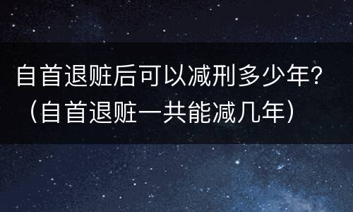 自首退赃后可以减刑多少年？（自首退赃一共能减几年）