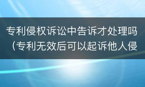 专利侵权诉讼中告诉才处理吗（专利无效后可以起诉他人侵权么）