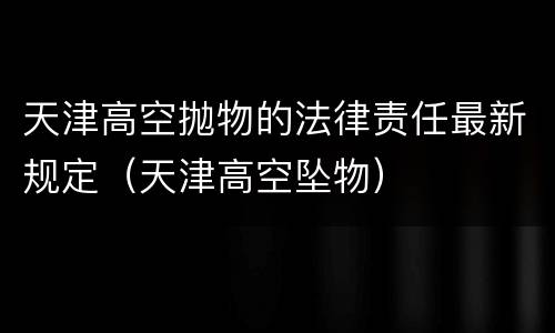 天津高空抛物的法律责任最新规定（天津高空坠物）
