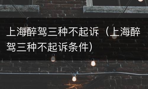 上海醉驾三种不起诉（上海醉驾三种不起诉条件）