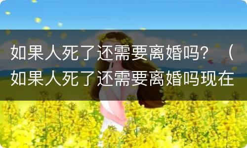 如果人死了还需要离婚吗？（如果人死了还需要离婚吗现在）