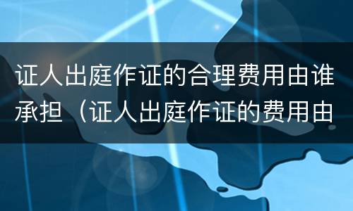 证人出庭作证的合理费用由谁承担（证人出庭作证的费用由谁负担）