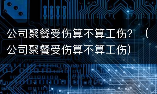 公司聚餐受伤算不算工伤？（公司聚餐受伤算不算工伤）