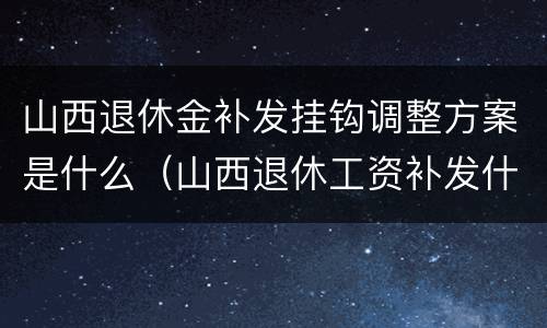 山西退休金补发挂钩调整方案是什么（山西退休工资补发什么时候发放）