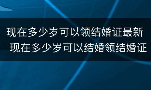 现在多少岁可以领结婚证最新 现在多少岁可以结婚领结婚证