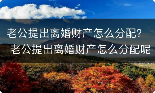 老公提出离婚财产怎么分配？ 老公提出离婚财产怎么分配呢