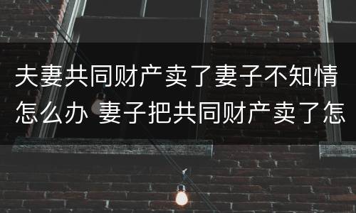 夫妻共同财产卖了妻子不知情怎么办 妻子把共同财产卖了怎么办