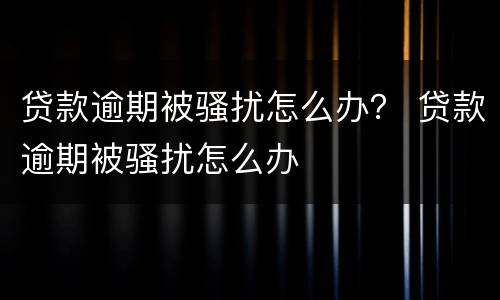 贷款逾期被骚扰怎么办？ 贷款逾期被骚扰怎么办