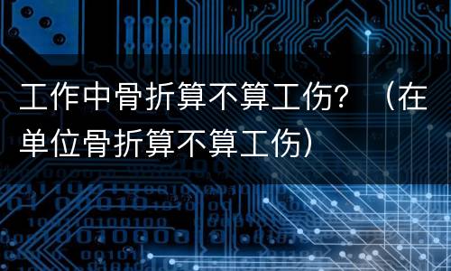 工作中骨折算不算工伤？（在单位骨折算不算工伤）