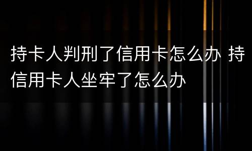 持卡人判刑了信用卡怎么办 持信用卡人坐牢了怎么办