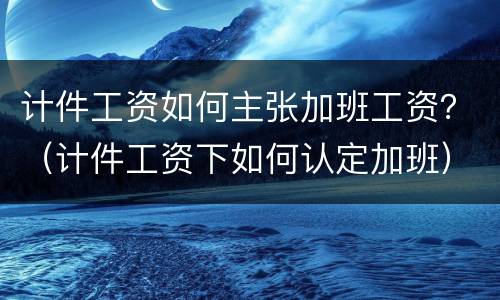 计件工资如何主张加班工资？（计件工资下如何认定加班）