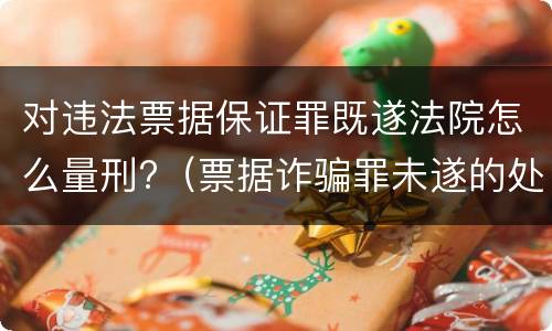 对违法票据保证罪既遂法院怎么量刑?（票据诈骗罪未遂的处罚）