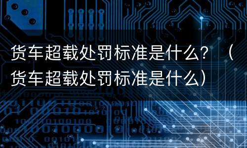 货车超载处罚标准是什么？（货车超载处罚标准是什么）
