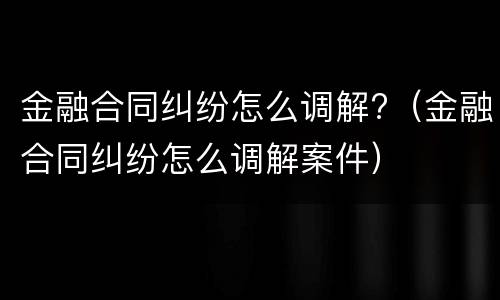 金融合同纠纷怎么调解?（金融合同纠纷怎么调解案件）