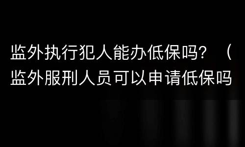 监外执行犯人能办低保吗？（监外服刑人员可以申请低保吗）