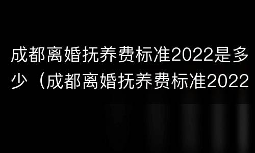 成都离婚抚养费标准2022是多少（成都离婚抚养费标准2022是多少呢）