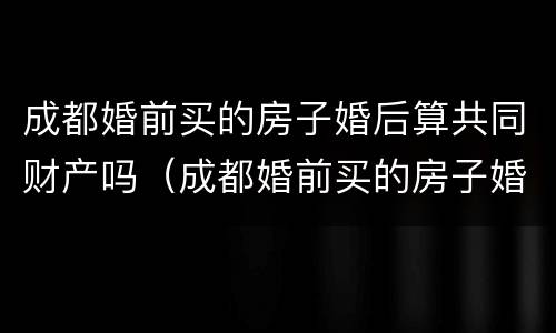 成都婚前买的房子婚后算共同财产吗（成都婚前买的房子婚后算共同财产吗怎么算）