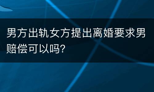 男方出轨女方提出离婚要求男赔偿可以吗？