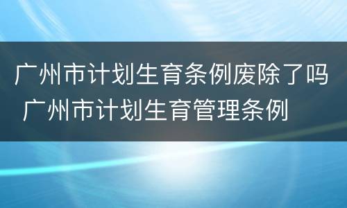 广州市计划生育条例废除了吗 广州市计划生育管理条例
