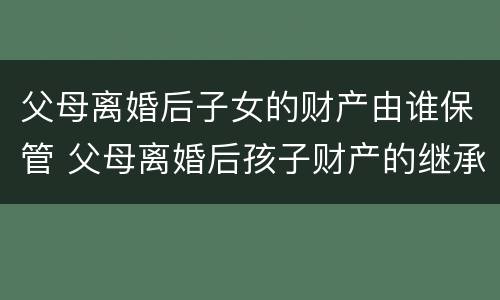 父母离婚后子女的财产由谁保管 父母离婚后孩子财产的继承权