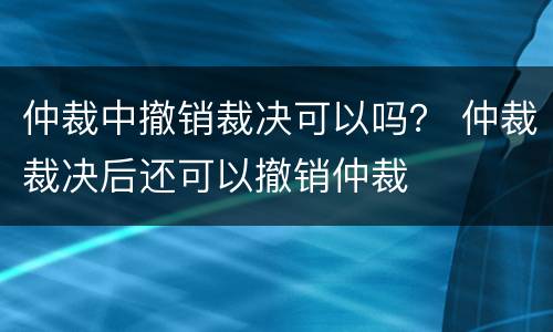 仲裁中撤销裁决可以吗？ 仲裁裁决后还可以撤销仲裁