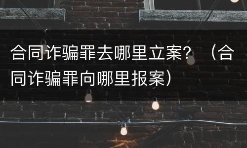 合同诈骗罪去哪里立案？（合同诈骗罪向哪里报案）
