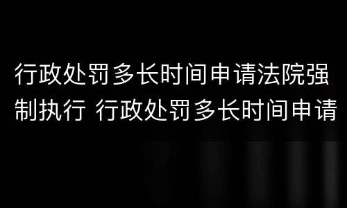 行政处罚多长时间申请法院强制执行 行政处罚多长时间申请法院强制执行呢