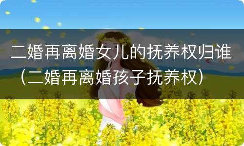 二婚再离婚女儿的抚养权归谁（二婚再离婚孩子抚养权）