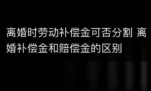 离婚时劳动补偿金可否分割 离婚补偿金和赔偿金的区别