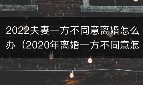 2022夫妻一方不同意离婚怎么办（2020年离婚一方不同意怎么办）