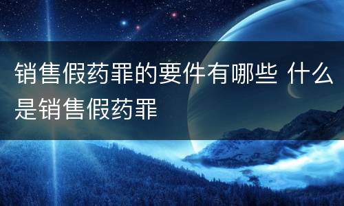 销售假药罪的要件有哪些 什么是销售假药罪