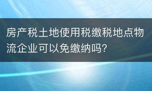 房产税土地使用税缴税地点物流企业可以免缴纳吗？