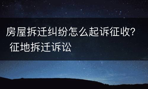 房屋拆迁纠纷怎么起诉征收？ 征地拆迁诉讼