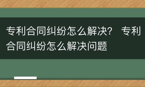 专利合同纠纷怎么解决？ 专利合同纠纷怎么解决问题