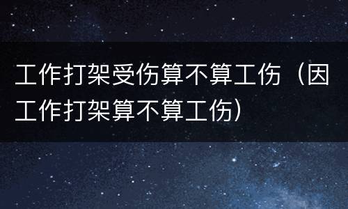 工作打架受伤算不算工伤（因工作打架算不算工伤）