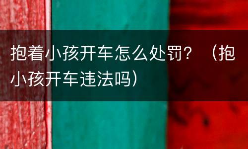 抱着小孩开车怎么处罚？（抱小孩开车违法吗）