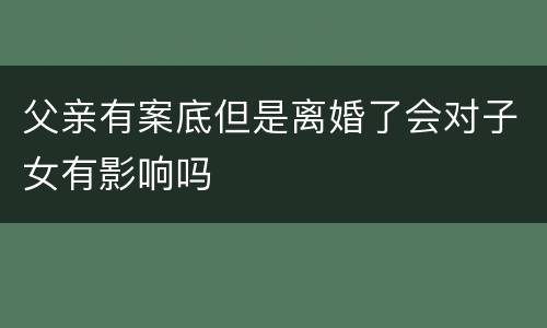 父亲有案底但是离婚了会对子女有影响吗