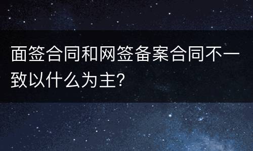 面签合同和网签备案合同不一致以什么为主？