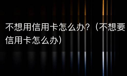 不想用信用卡怎么办?（不想要信用卡怎么办）