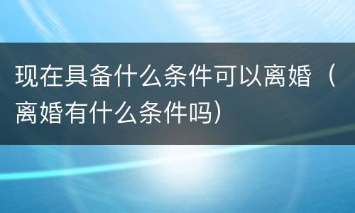 现在具备什么条件可以离婚（离婚有什么条件吗）