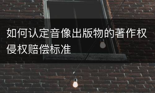 如何认定音像出版物的著作权侵权赔偿标准