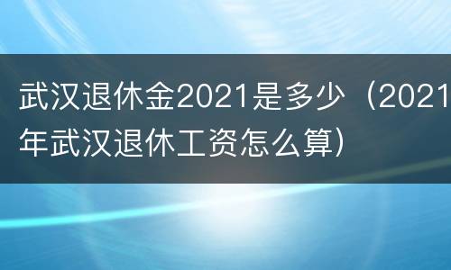 武汉退休金2021是多少（2021年武汉退休工资怎么算）