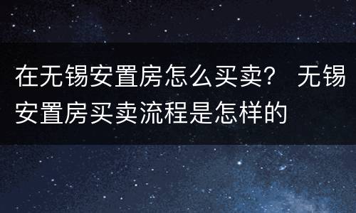 在无锡安置房怎么买卖？ 无锡安置房买卖流程是怎样的
