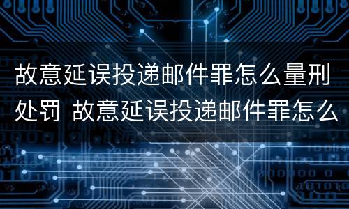 故意延误投递邮件罪怎么量刑处罚 故意延误投递邮件罪怎么量刑处罚的